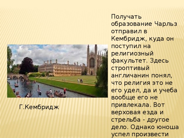 Получать образование Чарльз отправил в Кембридж, куда он поступил на религиозный факультет. Здесь строптивый англичанин понял, что религия это не его удел, да и учеба вообще его не привлекала. Вот верховая езда и стрельба - другое дело. Однако юноша успел произвести самое сильное впечатление на своих преподавателей. Г.Кембридж 