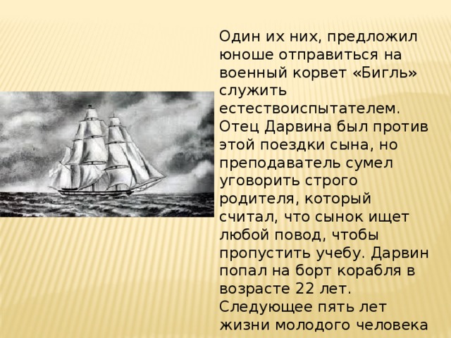 Один их них, предложил юноше отправиться на военный корвет «Бигль» служить естествоиспытателем. Отец Дарвина был против этой поездки сына, но преподаватель сумел уговорить строго родителя, который считал, что сынок ищет любой повод, чтобы пропустить учебу. Дарвин попал на борт корабля в возрасте 22 лет. Следующее пять лет жизни молодого человека прошли в  путешествии . Корабль плавал вокруг света, неторопливо курсирую у побережья Южной Америки. 