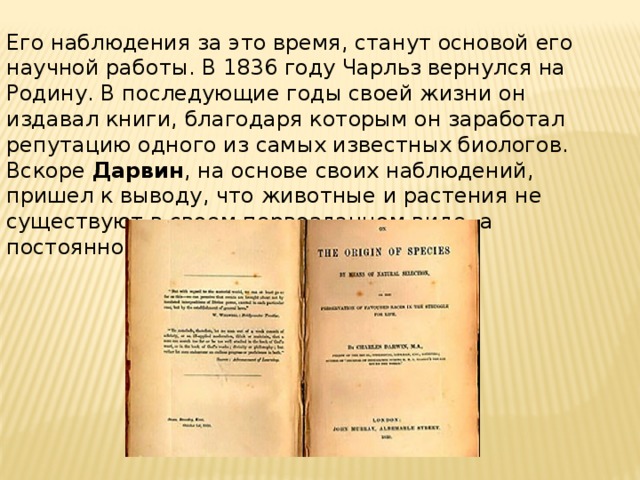 Его наблюдения за это время, станут основой его научной работы. В 1836 году Чарльз вернулся на Родину. В последующие годы своей жизни он издавал книги, благодаря которым он заработал репутацию одного из самых известных биологов. Вскоре  Дарвин , на основе своих наблюдений, пришел к выводу, что животные и растения не существуют в своем первозданном виде, а постоянно эволюционируют. 