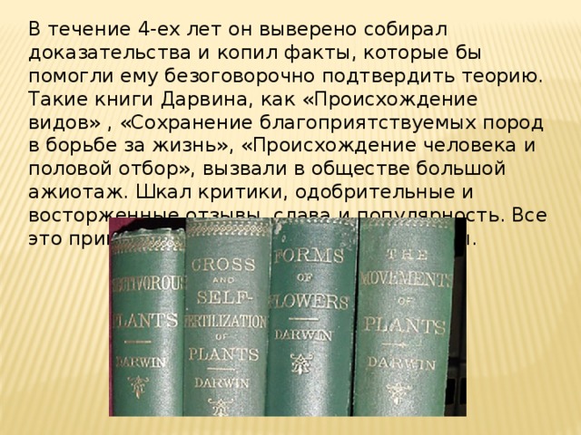 В течение 4-ех лет он выверено собирал доказательства и копил факты, которые бы помогли ему безоговорочно подтвердить теорию. Такие книги Дарвина, как «Происхождение видов» , «Сохранение благоприятствуемых пород в борьбе за жизнь», «Происхождение человека и половой отбор», вызвали в обществе большой ажиотаж. Шкал критики, одобрительные и восторженные отзывы, слава и популярность. Все это принесли ученому его научные работы. 