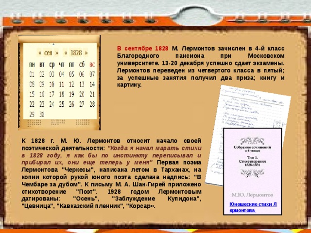 В сентябре 1828 М.  Лермонтов зачислен в 4-й класс Благородного пансиона при Московском университете. 13-20 декабря успешно сдает экзамены. Лермонтов переведен из четвертого класса в пятый; за успешные занятия получил два приза; книгу и картину. К 1828 г. М. Ю. Лермонтов относит начало своей поэтической деятельности: 