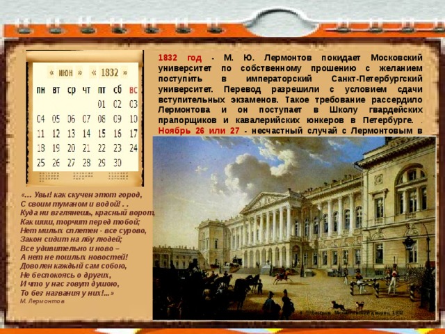 1832 год - М. Ю. Лермонтов покидает Московский университет по собственному прошению с желанием поступить в императорский Санкт-Петербургский университет. Перевод разрешили с условием сдачи вступительных экзаменов. Такое требование рассердило Лермонтова и он поступает в Школу гвардейских прапорщиков и кавалерийских юнкеров в Петербурге. . Ноябрь 26 или 27 - несчастный случай с Лермонтовым в манеже: одна из лошадей расшибла ему до кости ногу ниже колена. . «… Увы! как скучен этот город,  С своим туманом и водой! . .  Куда ни взглянешь, красный ворот,  Как шиш, торчит перед тобой;  Нет милых сплетен - все сурово,  Закон сидит на лбу людей; Все удивительно и ново –  А нет не пошлых новостей!  Доволен каждый сам собою,  Не беспокоясь о других,  И что у нас зовут душою,  То без названия у них!...» М. Лермонтов К. П. Беггров. Михайловский дворец. 1832.