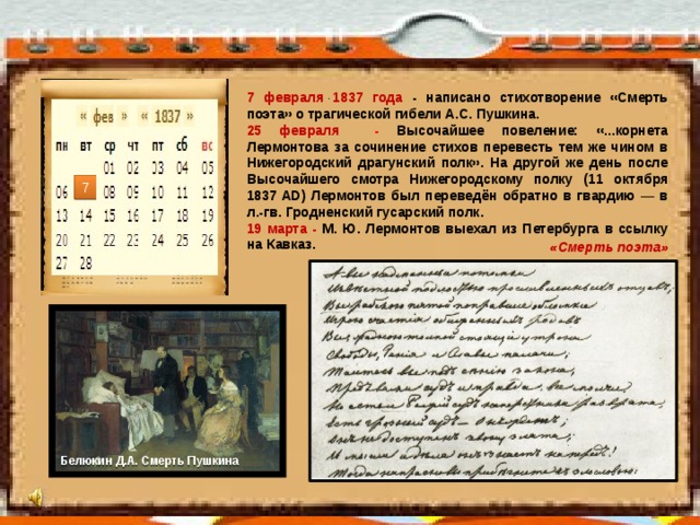 . 7 февраля 1837 года - написано стихотворение «Смерть поэта» о трагической гибели А.С. Пушкина. 25 февраля -  Высочайшее повеление: «...корнета Лермонтова за сочинение стихов перевесть тем же чином в Нижегородский драгунский полк». На другой же день после Высочайшего смотра Нижегородскому полку (11 октября 1837 AD) Лермонтов был переведён обратно в гвардию — в л.-гв. Гродненский гусарский полк. 19 марта - М. Ю. Лермонтов выехал из Петербурга в ссылку на Кавказ. 7 «Смерть поэта» Белюкин Д.А. Смерть Пушкина