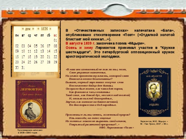 В «Отечественных записках» напечатана «Бэла», опубликовано стихотворение «Поэт» («Отделкой золотой блистает мой кинжал...»). В августе 1839 г . закончена поэма «Мцыри». Осень и зиму Лермонтов принимал участие в 