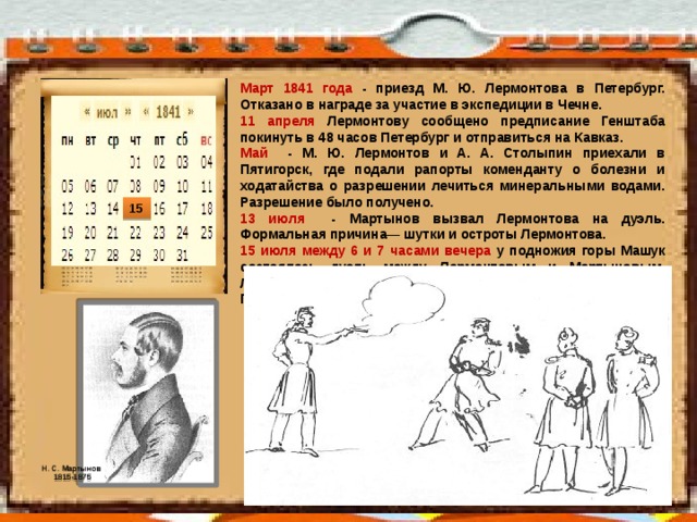 Март 1841 года - приезд М. Ю. Лермонтова в Петербург. Отказано в награде за участие в экспедиции в Чечне. 11 апреля Лермонтову сообщено предписание Генштаба покинуть в 48 часов Петербург и отправиться на Кавказ. Май - М. Ю. Лермонтов и А. А. Столыпин приехали в Пятигорск, где подали рапорты коменданту о болезни и ходатайства о разрешении лечиться минеральными водами. Разрешение было получено. 13 июля - Мартынов вызвал Лермонтова на дуэль. Формальная причина— шутки и остроты Лермонтова. 15 июля между 6 и 7 часами вечера у подножия горы Машук состоялась дуэль между Лермонтовым и Мартыновым. Лермонтов убит. Поздно вечером тело поэта перевезено в Пятигорск. 15 Н. С. Мартынов 1815-1875