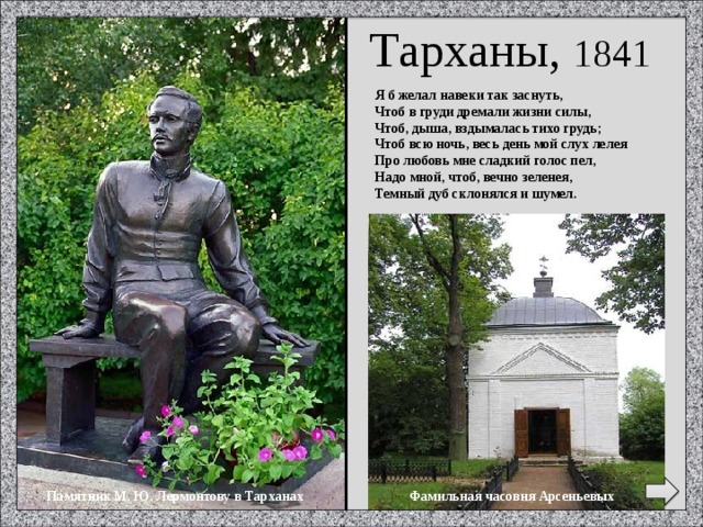 Тарханы, 1841 Я б желал навеки так заснуть, Чтоб в груди дремали жизни силы, Чтоб, дыша, вздымалась тихо грудь; Чтоб всю ночь, весь день мой слух лелея Про любовь мне сладкий голос пел, Надо мной, чтоб, вечно зеленея, Темный дуб склонялся и шумел. Фамильная часовня Арсеньевых Памятник М. Ю. Лермонтову в Тарханах