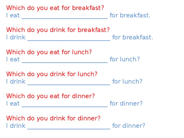 Which do you eat for breakfast? I eat ____________________________ for breakfast. Which do you drink for breakfast? I drink ___________________________ for breakfast. Which do you eat for lunch? I eat ____________________________ for lunch? Which do you drink for lunch? I drink ___________________________ for lunch? Which do you eat for dinner? I eat ____________________________ for dinner? Which do you drink for dinner? I drink ___________________________ for dinner? 