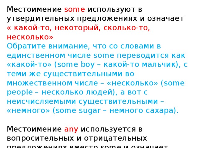 Местоимение  some  используют в утвердительных предложениях и означает « какой-то, некоторый, сколько-то, несколько» Обратите внимание, что со словами в единственном числе some переводится как «какой-то» (some boy – какой-то мальчик), с теми же существительными во множественном числе – «несколько» (some people – несколько людей), а вот с неисчисляемыми существительными – «немного» (some sugar – немного сахара). Местоимение  any  используется в вопросительных и отрицательных предложениях вместо some и означает «какой-либо, сколько-нибудь, никакой». 