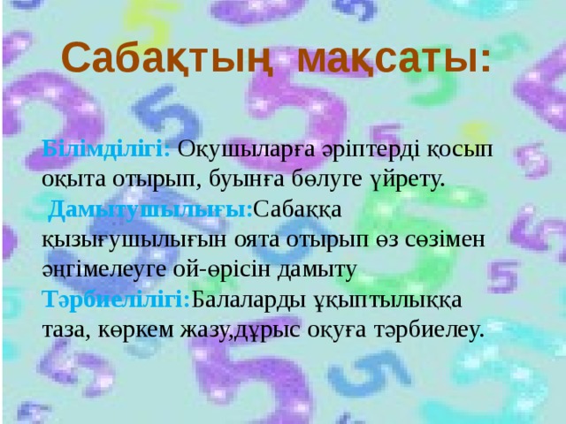 Сабақтың мақсаты:  Білімділігі: Оқушыларға әріптерді қосып оқыта отырып, буынға бөлуге үйрету.  Дамытушылығы: Сабаққа қызығушылығын оята отырып өз сөзімен әңгімелеуге ой-өрісін дамыту Тәрбиелілігі: Балаларды ұқыптылыққа таза, көркем жазу,дұрыс оқуға тәрбиелеу.   