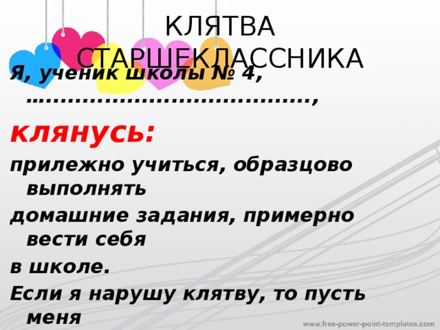 КЛЯТВА СТАРШЕКЛАССНИКА Я, ученик школы № 4, …...................................., клянусь: прилежно учиться,  образцово выполнять домашние задания,  примерно вести себя в школе. Если я нарушу клятву,  то пусть  меня навсегда лишат денег на мороженое, порвутся мои любимые  джинсы, запутаются шнурки в моих кроссовках. 