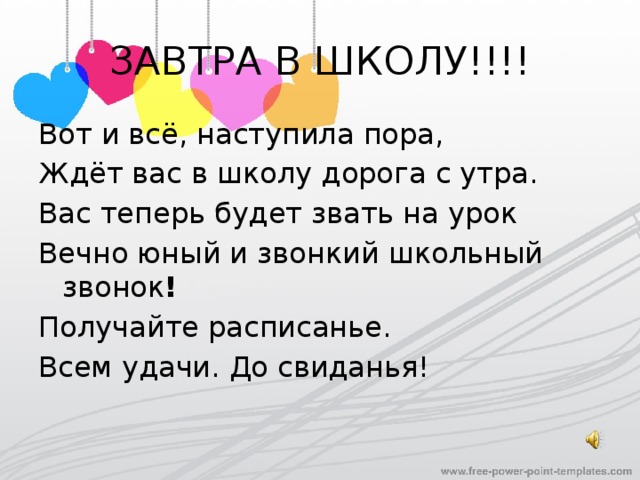 ЗАВТРА В ШКОЛУ!!!! Вот и всё, наступила пора, Ждёт вас в школу дорога с утра. Вас теперь будет звать на урок Вечно юный и звонкий школьный звонок ! Получайте расписанье. Всем удачи. До свиданья! 