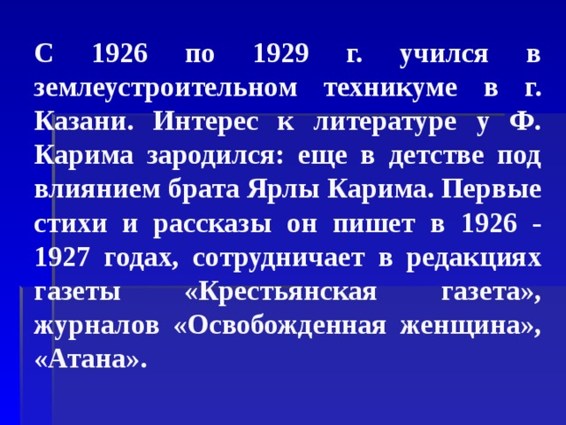 С 1926 по 1929 г. учился в землеустроительном техникуме в г. Казани. Интерес к литературе у Ф. Карима зародился: еще в детстве под влиянием брата Ярлы Карима. Первые стихи и рассказы он пишет в 1926 - 1927 годах, сотрудничает в редакциях газеты «Крестьянская газета», журналов «Освобожденная женщина», «Атана». 