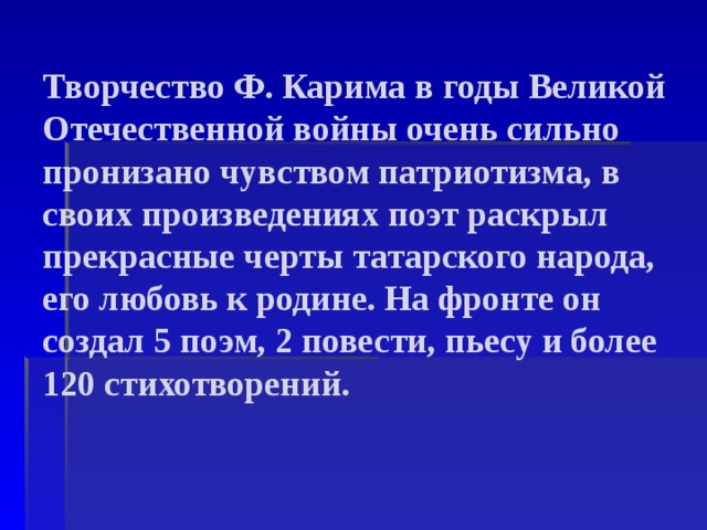 Творчество Ф. Карима в годы Великой Отечественной войны очень сильно пронизано чувством патриотизма, в своих произведениях поэт раскрыл прекрасные черты татарского народа, его любовь к родине. На фронте он создал 5 поэм, 2 повести, пьесу и более 120 стихотворений.   