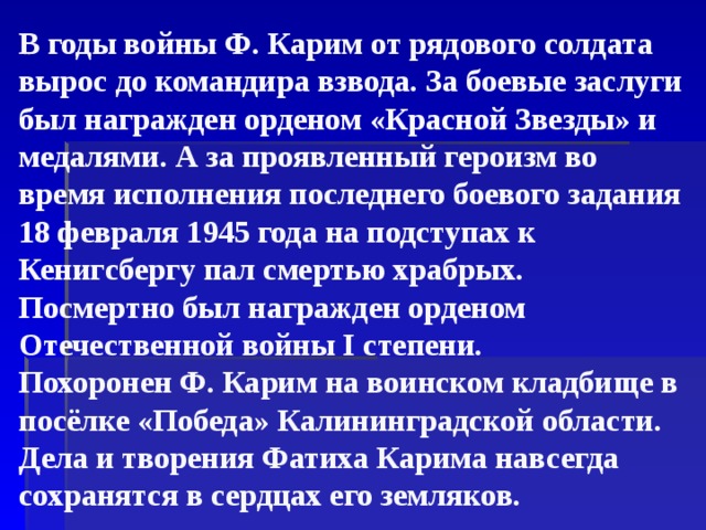 В годы войны Ф. Карим от рядового солдата вырос до командира взвода. За боевые заслуги был награжден орденом «Красной Звезды» и медалями. А за проявленный героизм во время исполнения последнего боевого задания 18 февраля 1945 года на подступах к Кенигсбергу пал смертью храбрых. Посмертно был награжден орденом Отечественной войны I степени.   Похоронен Ф. Карим на воинском кладбище в посёлке «Победа» Калининградской области.  Дела и творения Фатиха Карима навсегда сохранятся в сердцах его земляков.   