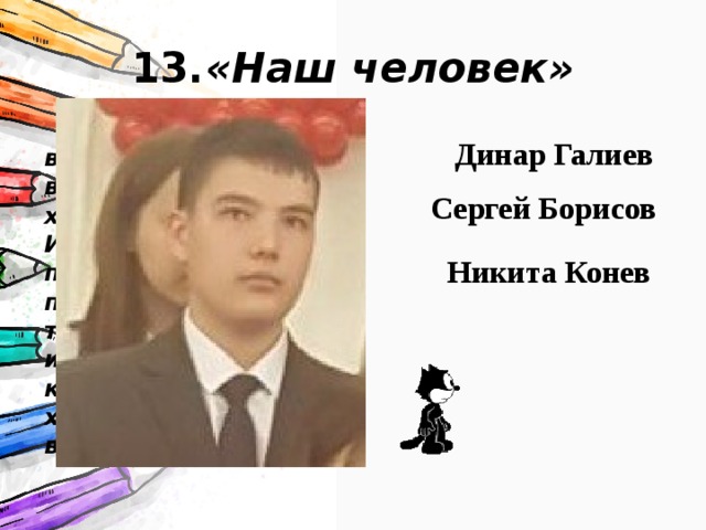 13. «Наш человек» спокойно и без всякого надрыва взяли, да и закончили хорошо школу. Именно с ними мы не пошли бы в разведку, потому что они бы нас тупо не взяли. Скоро их занесут в красную книгу, поскольку хороших людей всегда не хватает. Динар Галиев Сергей Борисов Никита Конев 
