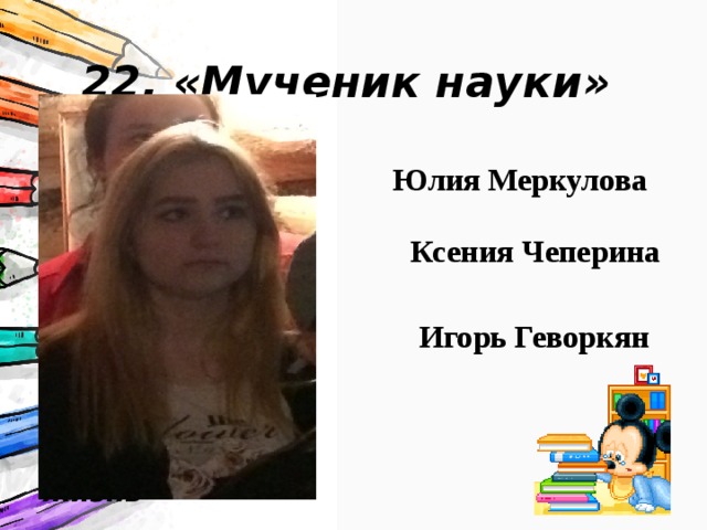 22. «Мученик науки» За упорство в освоении школьных предметов, за попытки преодолеть все препятствия, которые учителя -предметники придумывали и воплощали в жизнь Юлия Меркулова Ксения Чеперина Игорь Геворкян 