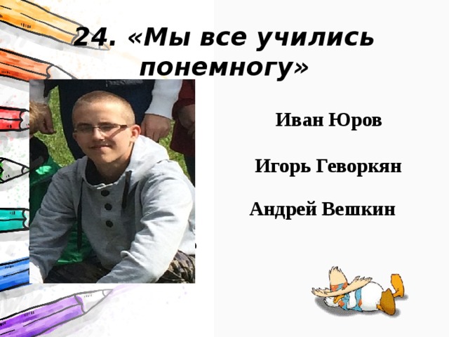 24. «Мы все учились понемногу» Учился из-за всех сил… Но он начал стараться, и будет стараться ещё больше Иван Юров Игорь Геворкян Андрей Вешкин 