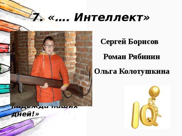 7. «…. Интеллект» Как здорово, что в школе есть ребята,  Чьи ум и знания приносят славу ей,  Ведь именно о вас мы произносим:  «Вы — гордость и надежда наших дней!» Сергей Борисов Роман Рябинин Ольга Колотушкина 