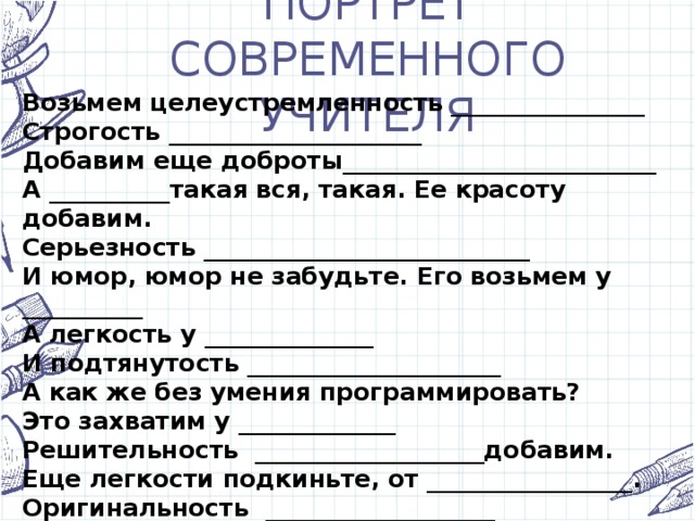 ПОРТРЕТ СОВРЕМЕННОГО УЧИТЕЛЯ Возьмем целеустремленность ________________  Строгость _____________________  Добавим еще доброты__________________________  А __________такая вся, такая. Ее красоту добавим.   Серьезность ___________________________  И юмор, юмор не забудьте. Его возьмем у __________  А легкость у ______________  И подтянутость _____________________  А как же без умения программировать?  Это захватим у _____________  Решительность ___________________добавим.  Еще легкости подкиньте, от _________________.  Оригинальность ___________________  Умение говорить по- английски, немецки от ________________ _____________.  И, наконец, ответственность от_________________.   