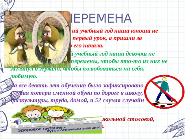 ПЕРЕМЕНА Целых 5 раз за последний учебный год наши юноши не просто не опоздали на первый урок, а пришли за пятнадцать минут до его начала. Зато за весь последний учебный год наши девочки не пропустили ни одной перемены, чтобы кто-то из них не заглянул в зеркало, чтобы полюбоваться на себя, любимую. За все девять лет обучения было зафиксировано 54 случая потери сменной обуви по дороге в школу, на урок физкультуры, труда, домой, и 52 случая случайного обнаружения пропаж. Зафиксировано 3896 посещений школьной столовой, как плановых, так и внеплановых. 