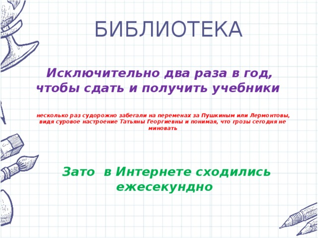 БИБЛИОТЕКА Исключительно два раза в год, чтобы сдать и получить учебники несколько раз судорожно забегали на переменах за Пушкиным или Лермонтовы, видя суровое настроение Татьяны Георгиевны и понимая, что грозы сегодня не миновать Зато в Интернете сходились ежесекундно 