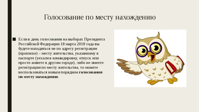 Голосование по месту нахождению Если в день голосования на выборах Президента Российской Федерации 18 марта 2018 года вы будете находиться не по адресу регистрации (прописке) – месту жительства, указанному в паспорте (уехали в командировку, отпуск или просто живете в другом городе), либо не имеете регистрации по месту жительства, то можете воспользоваться новым порядком голосования по месту нахождения . 