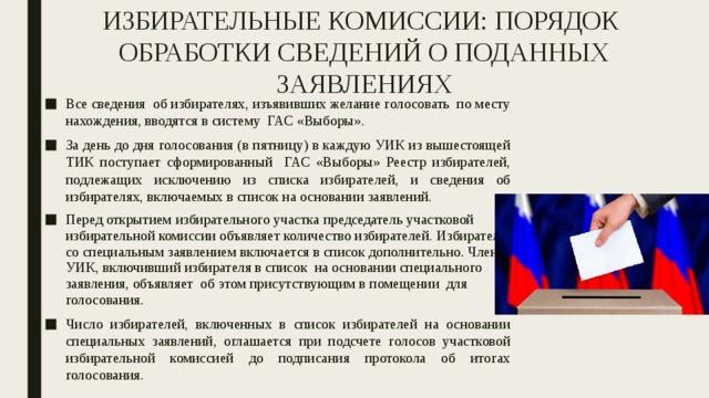 ИЗБИРАТЕЛЬНЫЕ КОМИССИИ: ПОРЯДОК ОБРАБОТКИ СВЕДЕНИЙ О ПОДАННЫХ ЗАЯВЛЕНИЯХ Все сведения об избирателях, изъявивших желание голосовать по месту нахождения, вводятся в систему ГАС «Выборы». За день до дня голосования (в пятницу) в каждую УИК из вышестоящей ТИК поступает сформированный ГАС «Выборы» Реестр избирателей, подлежащих исключению из списка избирателей, и сведения об избирателях, включаемых в список на основании заявлений. Перед открытием избирательного участка председатель участковой избирательной комиссии объявляет количество избирателей. Избиратель со специальным заявлением включается в список дополнительно. Член УИК, включивший избирателя в список на основании специального заявления, объявляет об этом присутствующим в помещении для голосования. Число избирателей, включенных в список избирателей на основании специальных заявлений, оглашается при подсчете голосов участковой избирательной комиссией до подписания протокола об итогах голосования. 