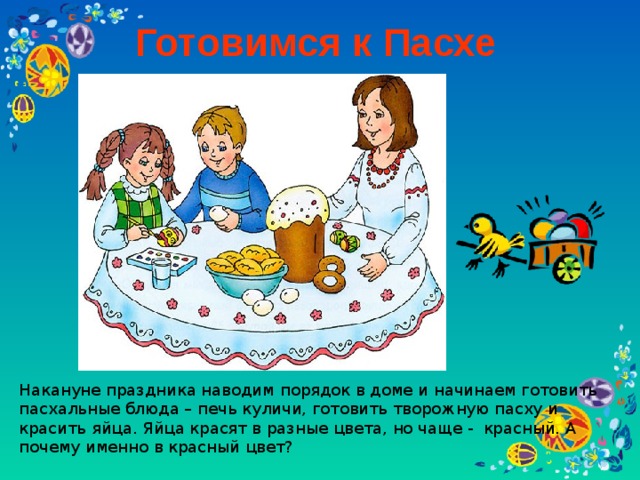 Готовимся к Пасхе Накануне праздника наводим порядок в доме и начинаем готовить пасхальные блюда – печь куличи, готовить творожную пасху и красить яйца. Яйца красят в разные цвета, но чаще - красный. А почему именно в красный цвет?