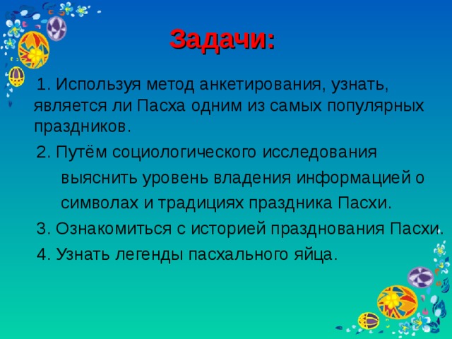 Задачи:   1. Используя метод анкетирования, узнать, является ли Пасха одним из самых популярных праздников.  2. Путём социологического исследования  выяснить уровень владения информацией о  символах и традициях праздника Пасхи.  3. Ознакомиться с историей празднования Пасхи.  4. Узнать легенды пасхального яйца.