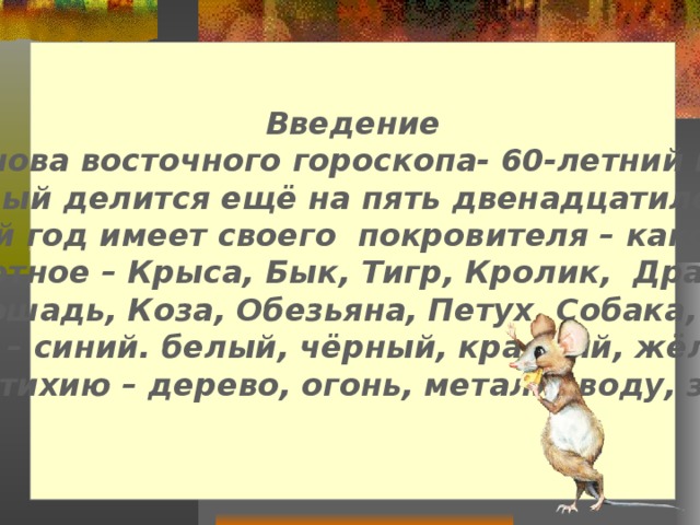 Введение  Основа восточного гороскопа- 60-летний цикл, который делится ещё на пять двенадцатилетних.  Каждый год имеет своего покровителя – какое-нибудь животное – Крыса, Бык, Тигр, Кролик, Дракон, Змея, Лошадь, Коза, Обезьяна, Петух, Собака, Свинья;  цвет – синий. белый, чёрный, красный, жёлтый; свою стихию – дерево, огонь, металл, воду, землю .   