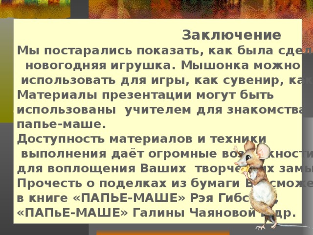   Заключение Мы постарались показать, как была сделана эта  новогодняя игрушка. Мышонка можно  использовать для игры, как сувенир, как копилку. Материалы презентации могут быть использованы учителем для знакомства с техникой папье-маше. Доступность материалов и техники  выполнения даёт огромные возможности для воплощения Ваших творческих замыслов. Прочесть о поделках из бумаги Вы сможете в книге «ПАПЬЕ-МАШЕ» Рэя Гибсона, «ПАПьЕ-МАШЕ» Галины Чаяновой и др.  