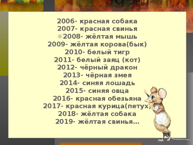 2006- красная собака 2007- красная свинья ☼ 2008- жёлтая мышь 2009- жёлтая корова(бык) 2010- белый тигр 2011- белый заяц (кот) 2012- чёрный дракон 2013- чёрная змея 2014- синяя лошадь 2015- синяя овца 2016- красная обезьяна 2017- красная курица(петух) 2018- жёлтая собака 2019- жёлтая свинья…  