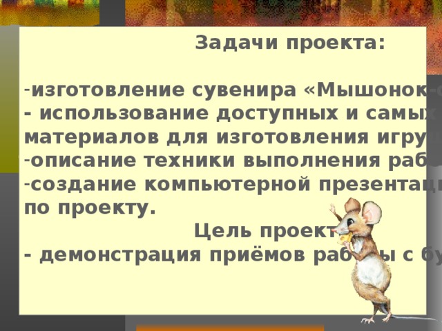  Задачи проекта:  изготовление сувенира «Мышонок-символ года» - использование доступных и самых дешевых материалов для изготовления игрушки, описание техники выполнения работы, создание компьютерной презентации по проекту.  Цель проекта: - демонстрация приёмов работы с бумагой.   