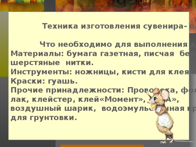  Техника изготовления сувенира- папье-маше.   Что необходимо для выполнения данного проекта Материалы: бумага газетная, писчая белая, цветной картон, шерстяные нитки. Инструменты: ножницы, кисти для клея и рисования. Краски: гуашь. Прочие принадлежности: Проволока, фольга, лак, клейстер, клей«Момент», «ПВА», воздушный шарик, водоэмульсионная краска для грунтовки.  