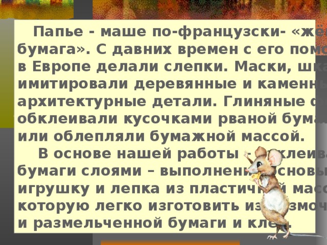  Папье - маше по-французски- «жёваная бумага». С давних времен с его помощью в Европе делали слепки. Маски, шкатулки, имитировали деревянные и каменные архитектурные детали. Глиняные формы обклеивали кусочками рваной бумаги или облепляли бумажной массой.  В основе нашей работы – наклеивание бумаги слоями – выполнение основы под игрушку и лепка из пластичной массы, которую легко изготовить из размоченной и размельченной бумаги и клея. 