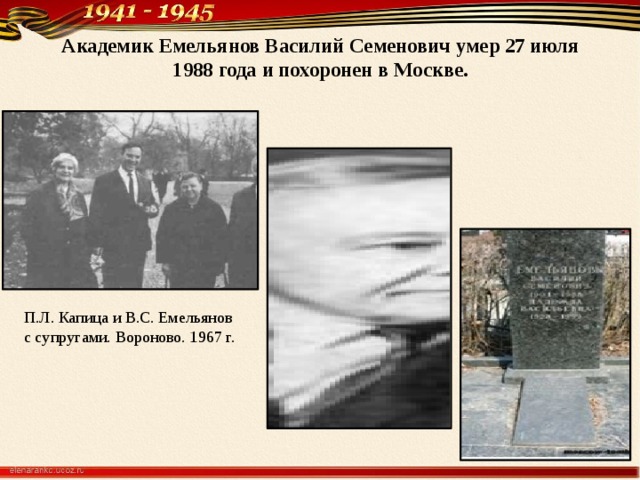 Академик Емельянов Василий Семенович умер 27 июля 1988 года и похоронен в Москве.   П.Л. Капица и B.C. Емельянов с супругами. Вороно­во. 1967 г.    