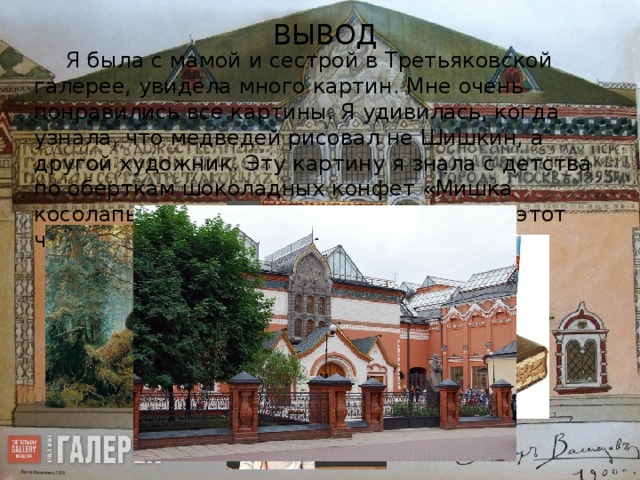 ВЫВОД Я была с мамой и сестрой в Третьяковской галерее, увидела много картин. Мне очень понравились все картины. Я удивилась, когда узнала, что медведей рисовал не Шишкин, а другой художник. Эту картину я знала с детства по оберткам шоколадных конфет «Мишка косолапый». Я бы хотела еще раз пойти в этот чудесный дом, где живут картины.      