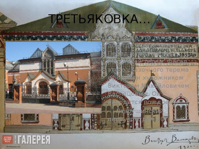 ТРЕТЬЯКОВКА… Что же это такое… Это дом где живут картины. Перед нами красный расписной терем. Фасад этого сказочного терема оформлен художником Виктором Михайловичем Васнецовым. Он находится по адресу:   Лаврушинский переулок, дом 10.   