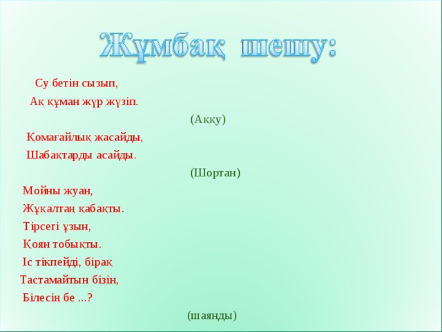  Су бетін сызып,  Ақ құман жүр жүзіп .   (Аққу)  Қомағайлық жасайды,  Шабақтарды асайды.  (Шортан)  Мойны жуан,  Жұқалтаң қабақты.  Тірсегі ұзын,  Қоян тобықты.  Іс тікпейді, бірақ  Тастамайтын бізін,  Білесің бе ...?  (шаянды) 