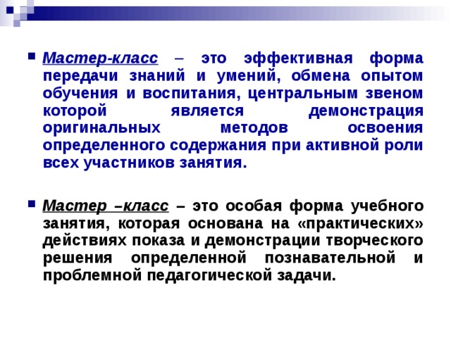 Мастер-класс – это эффективная форма передачи знаний и умений, обмена опытом обучения и воспитания, центральным звеном которой является демонстрация оригинальных методов освоения определенного содержания при активной роли всех участников занятия.    Мастер –класс – это особая форма учебного занятия, которая основана на «практических» действиях показа и демонстрации творческого решения определенной познавательной и проблемной педагогической задачи.    