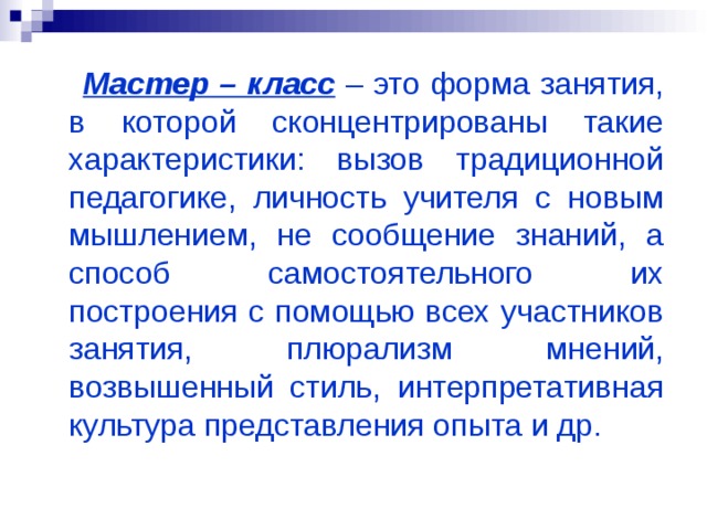  Мастер – класс – это форма занятия, в которой сконцентрированы такие характеристики: вызов традиционной педагогике, личность учителя с новым мышлением, не сообщение знаний, а способ самостоятельного их построения с помощью всех участников занятия, плюрализм мнений, возвышенный стиль, интерпретативная культура представления опыта и др. 