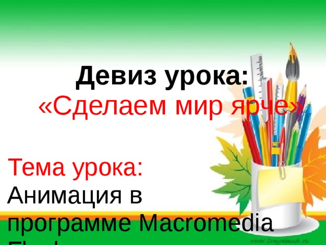 Девиз урока:   «Сделаем мир ярче»    Тема урока:  Анимация в  программе Macromedia    Flash .