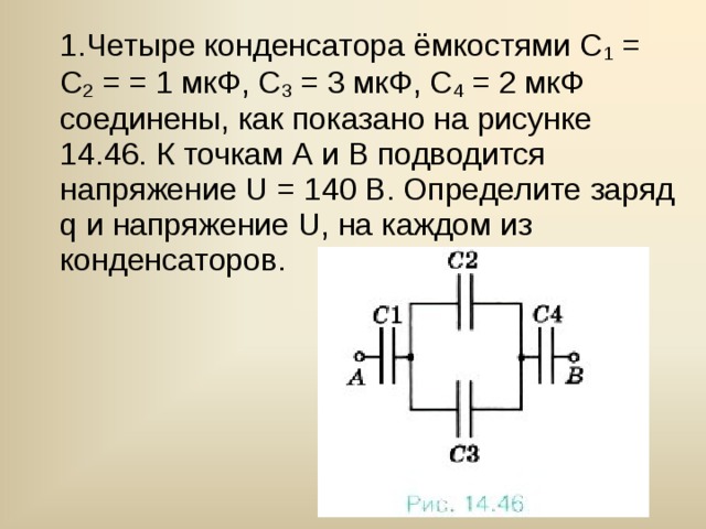 1.Четыре конденсатора ёмкостями С 1 = С 2 = = 1 мкФ, С 3 = 3 мкФ, С 4 = 2 мкФ соединены, как показано на рисунке 14.46. К точкам А и В подводится напряжение U = 140 В. Определите заряд q и напряжение U, на каждом из конденсаторов. 