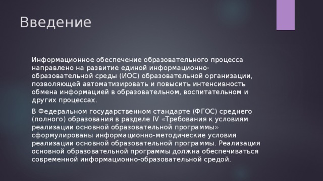 Введение Информационное обеспечение образовательного процесса направлено на развитие единой информационно-образовательной среды (ИОС) образовательной организации, позволяющей автоматизировать и повысить интенсивность обмена информацией в образовательном, воспитательном и других процессах. В Федеральном государственном стандарте (ФГОС) среднего (полного) образования в разделе IV «Требования к условиям реализации основной образовательной программы» сформулированы информационно-методические условия реализации основной образовательной программы. Реализация основной образовательной программы должна обеспечиваться современной информационно-образовательной средой. 