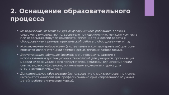 2. Оснащение образовательного процесса Методические материалы для педагогического работника должны содержать руководство пользователя по подключению, наладке компекта или отдельных модулей комплекта, описание технологии работы с оборудованием,примеры практической работы с оборудованием и т.д. Компьютерные лаборатории (виртуальные и компьютерные лаборатории являются дополнительной возможностью типовых лабораторий). Дистанционное обучение (возможность проводить занятия с использованием дистанционных технологий для учащихся, организация модели «Класс удаленного присутствия», вебинары для диссимиляции опыта, видеоконференции, организация видеозаписи урока для отсутствующих учащихся). Дополнительное образование (использование специализированных сред, интернет-технологий для профессионально ориентированного обучения детей, робототехнические курсы). 