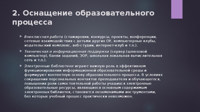 2. Оснащение образовательного процесса Внеклассная работа (стажировки, конкурсы, проекты, конференции, сетевые взаимодействия с детьми других ОУ, компьютерные клубы, издательский комплекс, веб-студии, интернет-клуб и т.п.). Техническая и информационная поддержка (сервер (шлюзовой компьютер), банки заданий, ЭОР, школьная локальная вычислительная сеть и т.п.). Электронные библиотеки играют важную роль в эффективном функционировании информационной образовательной среды и формируют контентную основу образовательного процесса. В условиях сокращения персональных контактов преподавателя и обучающегося, повышения роли самостоятельной работы учащихся электронные образовательные ресурсы, являющиеся основным содержимым электронных библиотек, становятся незаменимыми инструментами, без которых учебный процесс практически невозможен. 