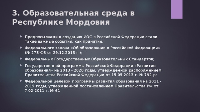 3. Образовательная среда в Республике Мордовия   Предпосылками к созданию ИОС в Российской Федерации стали такие важные события, как принятие: Федерального закона «Об образовании в Российской Федерации»  (№ 273-ФЗ от 29.12.2013 г.); Федеральных Государственных Образовательных Стандартов; Государственной программы Российской Федерации «Развитие образования» на 2013 - 2020 годы, утвержденной распоряжением Правительства Российской Федерации от 15.05.2013 г. № 792-р; Федеральной целевой программы развития образования на 2011 - 2015 годы, утвержденной постановлением Правительства РФ от 7.02.2011 г. № 61 