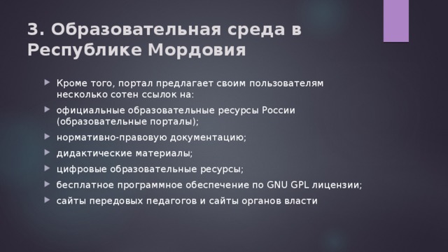 3. Образовательная среда в Республике Мордовия   Кроме того, портал предлагает своим пользователям несколько сотен ссылок на: официальные образовательные ресурсы России (образовательные порталы); нормативно-правовую документацию; дидактические материалы; цифровые образовательные ресурсы; бесплатное программное обеспечение по GNU GPL лицензии; сайты передовых педагогов и сайты органов власти 