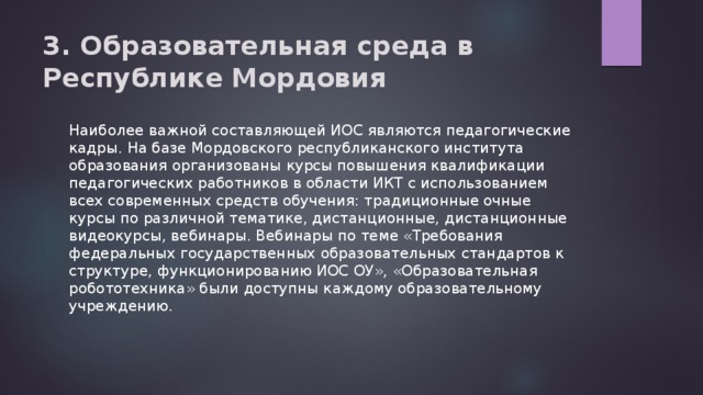 3. Образовательная среда в Республике Мордовия   Наиболее важной составляющей ИОС являются педагогические кадры. На базе Мордовского республиканского института образования организованы курсы повышения квалификации педагогических работников в области ИКТ с использованием всех современных средств обучения: традиционные очные курсы по различной тематике, дистанционные, дистанционные видеокурсы, вебинары. Вебинары по теме «Требования федеральных государственных образовательных стандартов к структуре, функционированию ИОС ОУ», «Образовательная робототехника» были доступны каждому образовательному учреждению. 