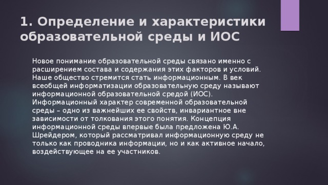 1. Определение и характеристики образовательной среды и ИОС   Новое понимание образовательной среды связано именно с расширением состава и содержания этих факторов и условий. Наше общество стремится стать информационным. В век всеобщей информатизации образовательную среду называют информационной образовательной средой (ИОС). Информационный характер современной образовательной среды – одно из важнейших ее свойств, инвариантное вне зависимости от толкования этого понятия. Концепция информационной среды впервые была предложена Ю.А. Шрейдером, который рассматривал информационную среду не только как проводника информации, но и как активное начало, воздействующее на ее участников. 